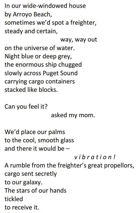 The poem reads: "In our wide-windowed house / by Arroyo Beach, / sometimes we’d spot a freighter, / steady and certain, / way, way out / on the universe of water. / Night blue or deep grey, / the enormous ship chugged / slowly across Puget Sound / carrying cargo containers / stacked like blocks. // Can you feel it? / asked my mom. // We’d place our palms / to the cool, smooth glass / and there it would be – / v i b r a t i o n ! // A rumble from the freighter’s great propellors, / cargo sent secretly / to our galaxy. / The stars of our hands / tickled / to receive it." Poem ends.